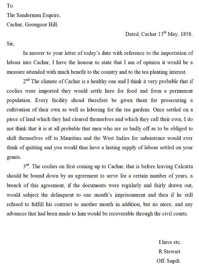 তৎকালীন কাছার জেলার সুপারিনটেনডেন্ট কর্তৃক টি প্ল্যান্টার্স (চা-কর) স্যান্ডারম্যানকে চা-শ্রমিক আমদানির প্রয়োজনীয় সহায়তার আশ্বাস জানিয়ে সরকারি চিঠি। চা-শ্রমিকদের জন্য সরকারের প্রচণ্ড কঠোর ব্যবস্থা, অপরদিকে চা-মালিকদের প্রতি অপরিসীম ছাড় প্রদর্শনের এক অনন্য সামাজিক দলিল ১৮৫৮ সালের এই পত্র। ধৃতি কান্ত রাজকুমারের ‘হিস্ট্রি অব টি প্ল্যান্টার অ্যান্ড লেবারারস ইন কলোনিয়াল কাছার: ১৮৫৫-১৯৪৭’ শীর্ষক পিএইচডি অভিসন্দর্ভ থেকে চিঠিটি নেওয়া হয়েছে।