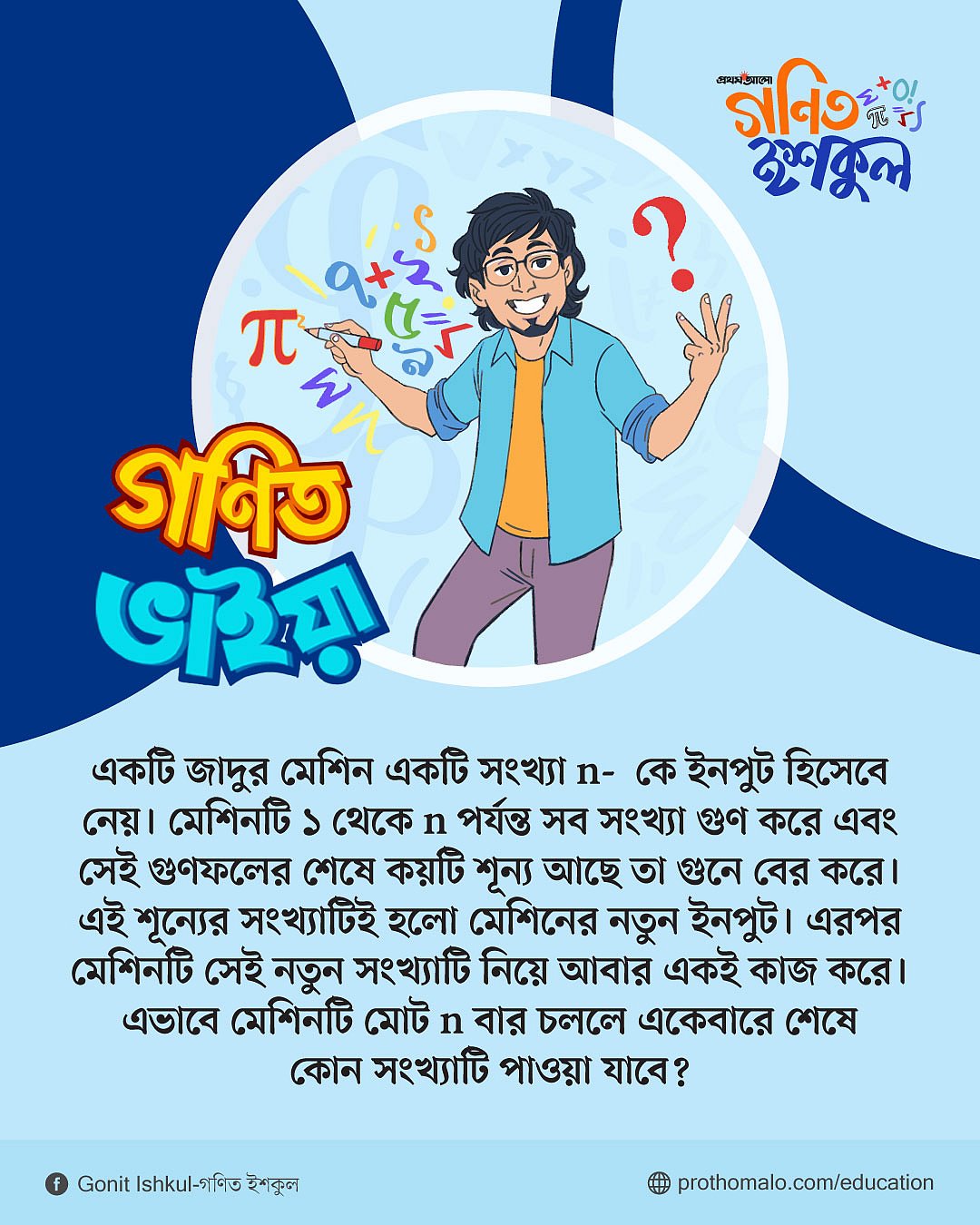 জাদুর মেশিন একটি সংখ্যা n- কে ইনপুট হিসেবে নেয়। মেশিনটি ১ থেকে n পর্যন্ত সব সংখ্যা গুণ করে এবং সেই গুণফলের শেষে কয়টি শূন্য আছে তা গুনে বের করে। এই শূন্যের সংখ্যাটিই হলো মেশিনের নতুন ইনপুট। এরপর মেশিনটি সেই নতুন সংখ্যাটি নিয়ে আবার একই কাজ করে। এভাবে মেশিনটি মোট n বার চললে একেবারে শেষে কোন সংখ্যাটি পাওয়া যাবে?